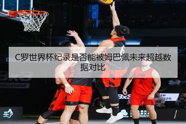 C罗世界杯纪录是否能被姆巴佩未来超越数据对比